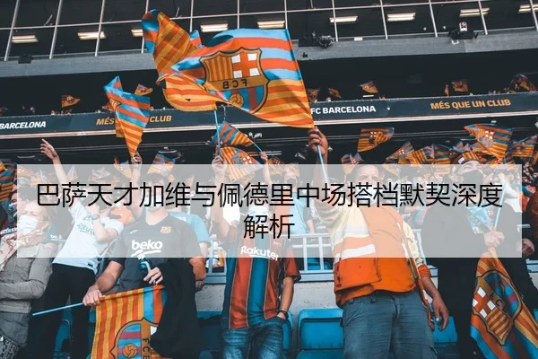 巴萨天才加维与佩德里中场搭档默契深度解析